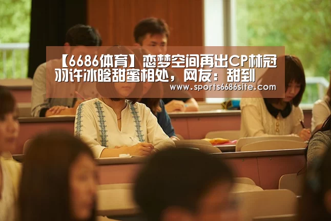 【6686体育】恋梦空间再出CP林冠羽许冰晗甜蜜相处，网友：甜到齁啊