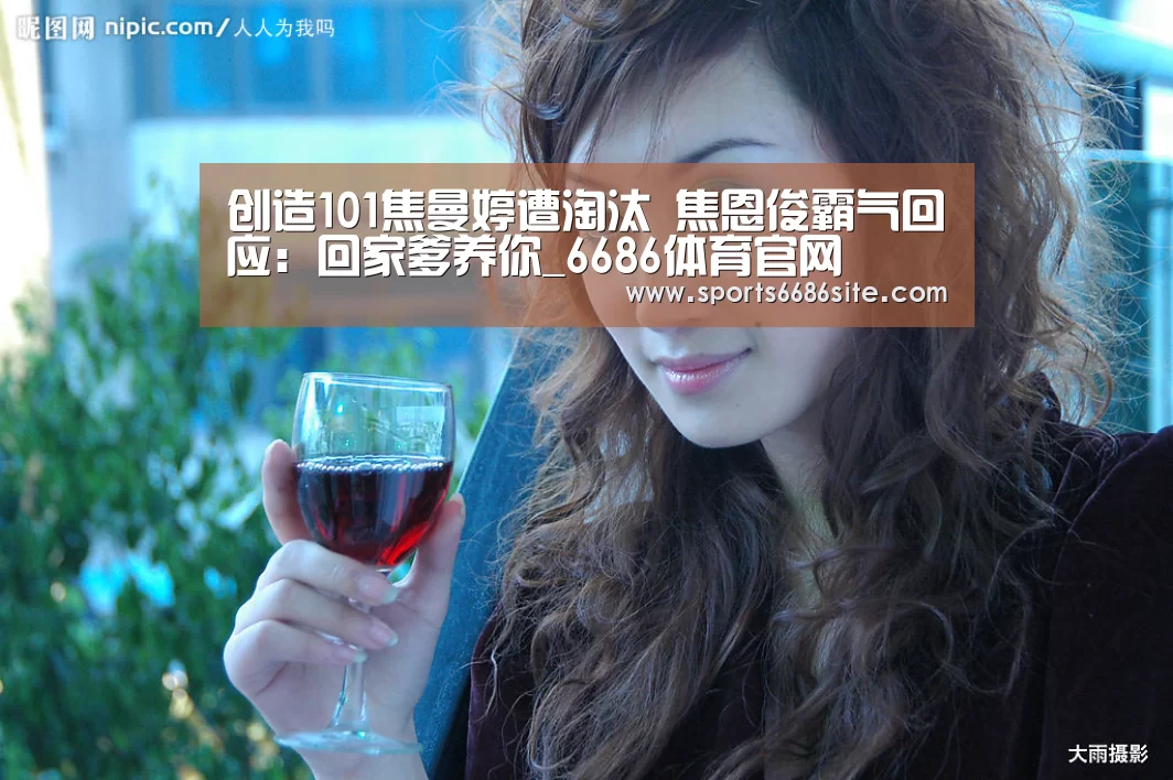创造101焦曼婷遭淘汰 焦恩俊霸气回应：回家爹养你_6686体育官网