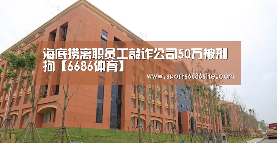海底捞离职员工敲诈公司50万被刑拘【6686体育】