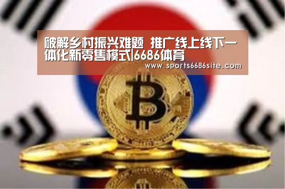 破解乡村振兴难题 推广线上线下一体化新零售模式|6686体育(图2) 6686体育